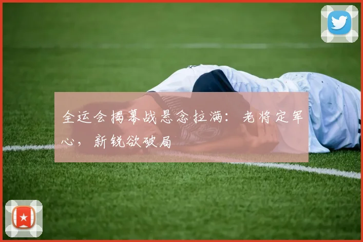 全运会揭幕战悬念拉满：老将定军心，新锐欲破局