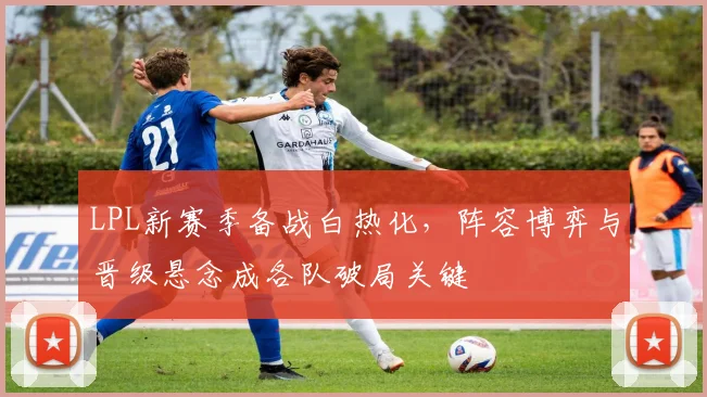 LPL新赛季备战白热化，阵容博弈与晋级悬念成各队破局关键