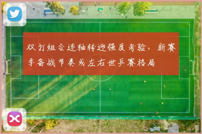双打组合连轴转迎强度考验，新赛季备战节奏或左右世乒赛格局