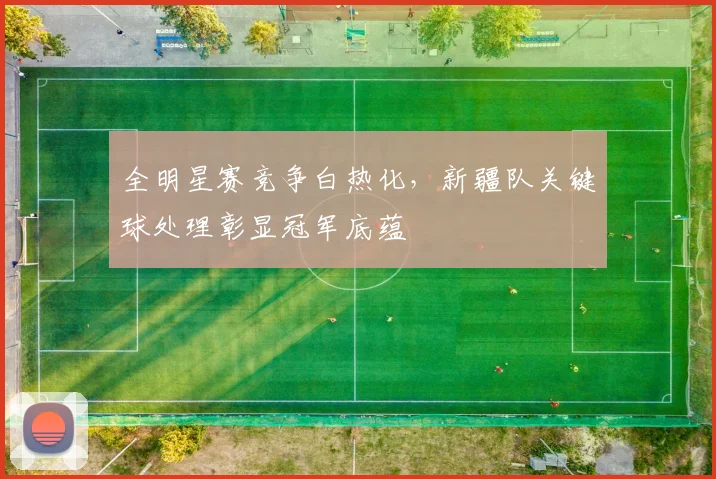 全明星赛竞争白热化，新疆队关键球处理彰显冠军底蕴
