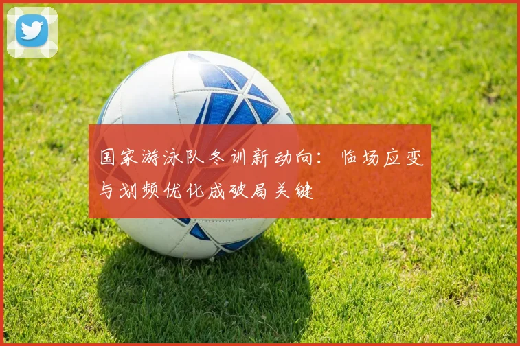 国家游泳队冬训新动向：临场应变与划频优化成破局关键