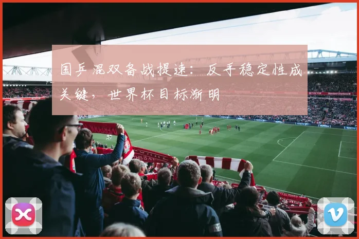 国乒混双备战提速：反手稳定性成关键，世界杯目标渐明