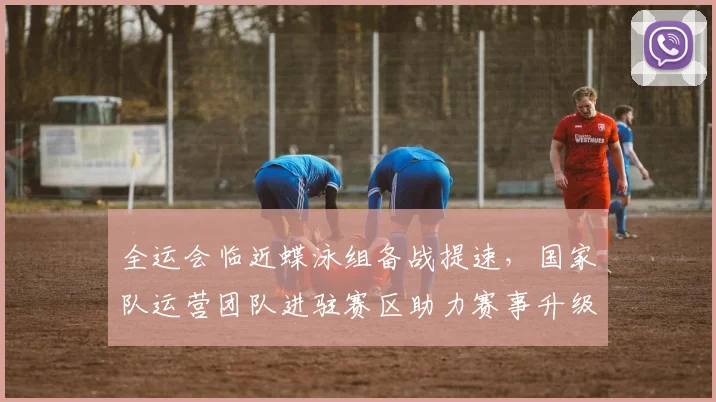 全运会临近蝶泳组备战提速，国家队运营团队进驻赛区助力赛事升级