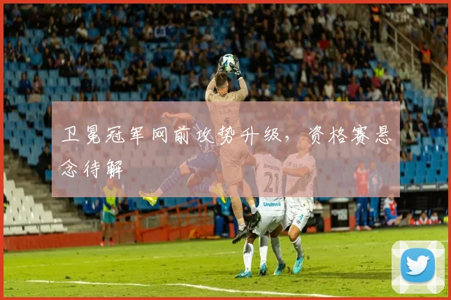 卫冕冠军网前攻势升级，资格赛悬念待解