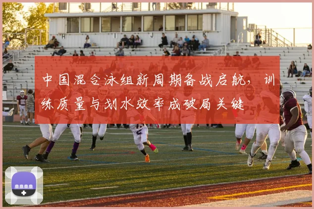 中国混合泳组新周期备战启航，训练质量与划水效率成破局关键