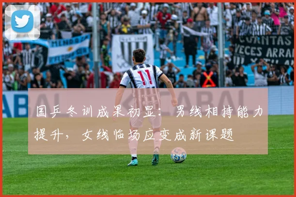 国乒冬训成果初显：男线相持能力提升，女线临场应变成新课题
