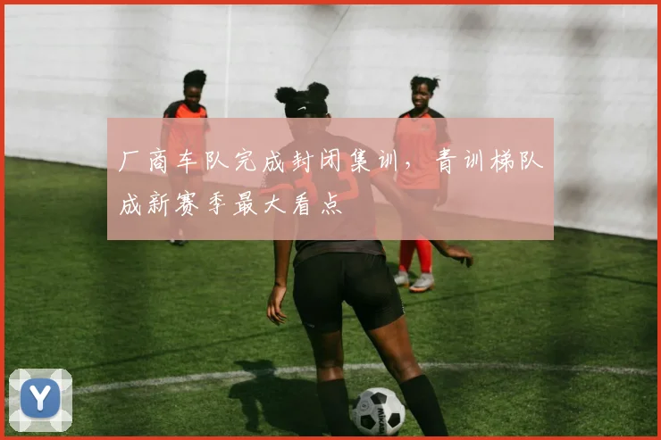 厂商车队完成封闭集训，青训梯队成新赛季最大看点