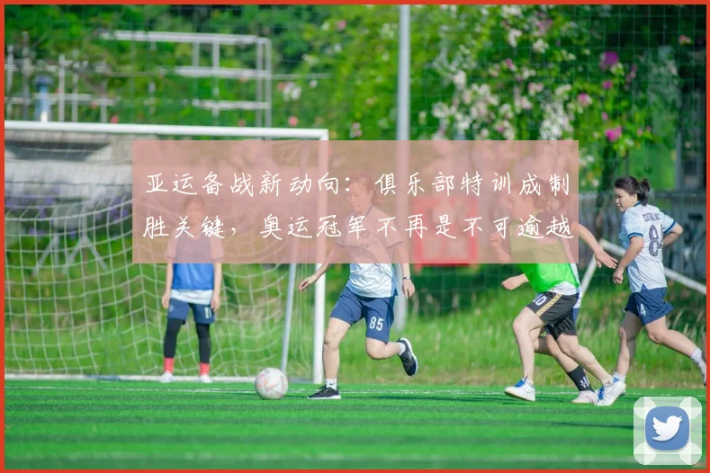 亚运备战新动向：俱乐部特训成制胜关键，奥运冠军不再是不可逾越