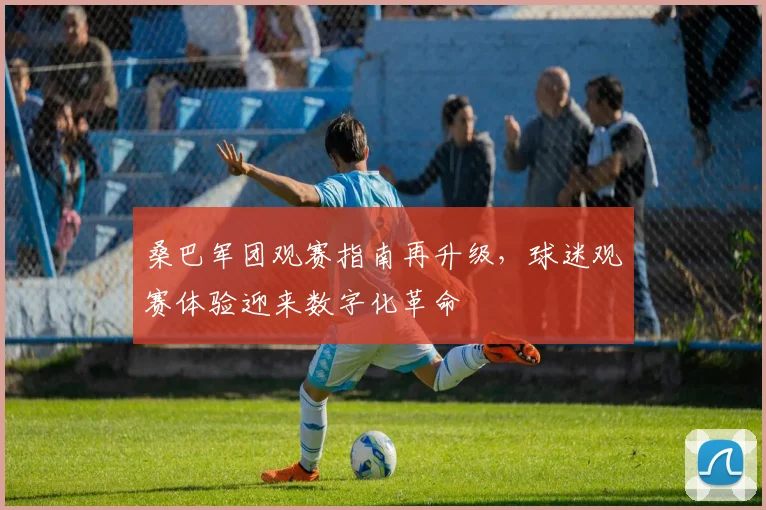 桑巴军团观赛指南再升级，球迷观赛体验迎来数字化革命
