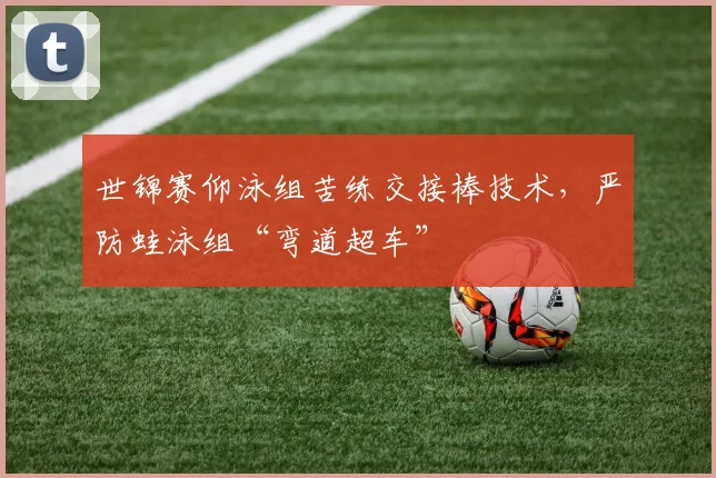 世锦赛仰泳组苦练交接棒技术，严防蛙泳组“弯道超车”