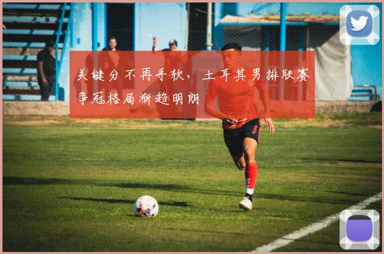 关键分不再手软，土耳其男排联赛争冠格局渐趋明朗