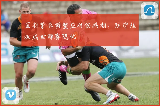 国羽紧急调整应对伤病潮，防守短板成世锦赛隐忧