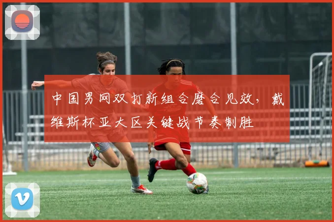 中国男网双打新组合磨合见效，戴维斯杯亚大区关键战节奏制胜