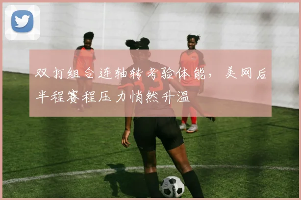 双打组合连轴转考验体能，美网后半程赛程压力悄然升温