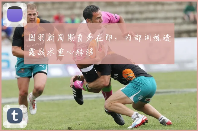 国羽新周期首秀在即，内部训练透露战术重心转移
