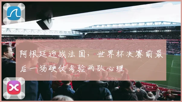 阿根廷迎战法国，世界杯决赛前最后一场硬仗考验两队心理