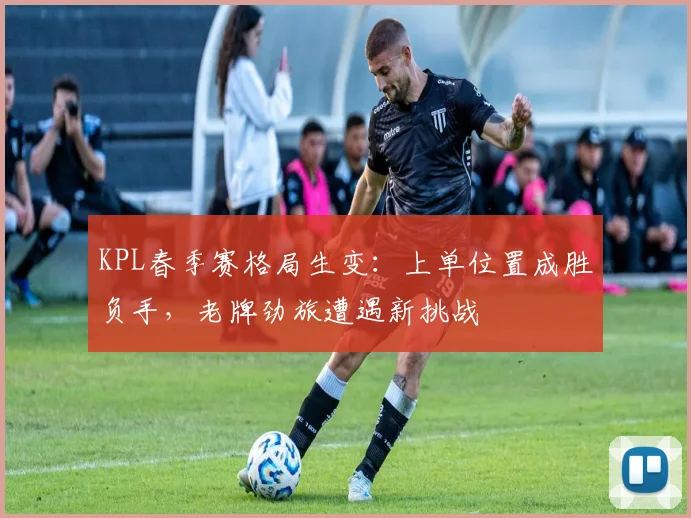 KPL春季赛格局生变：上单位置成胜负手，老牌劲旅遭遇新挑战