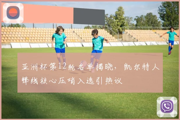 亚洲杯第12轮名单揭晓，凯尔特人锋线核心压哨入选引热议