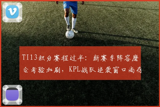 TI13积分赛程过半：新赛季阵容磨合考验加剧，KPL战队逆袭窗口尚存