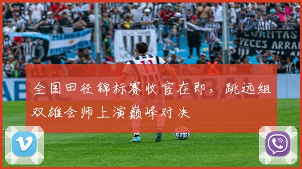 全国田径锦标赛收官在即，跳远组双雄会师上演巅峰对决