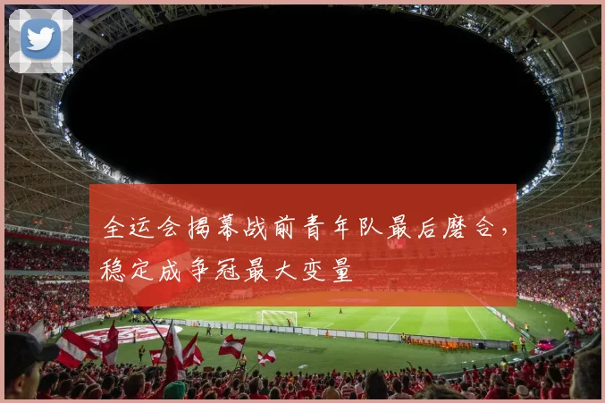 全运会揭幕战前青年队最后磨合，稳定成争冠最大变量