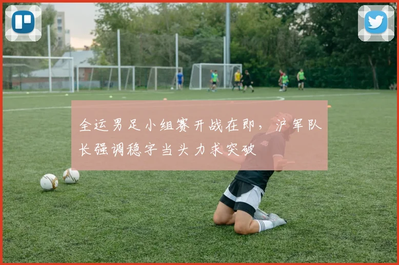 全运男足小组赛开战在即，沪军队长强调稳字当头力求突破