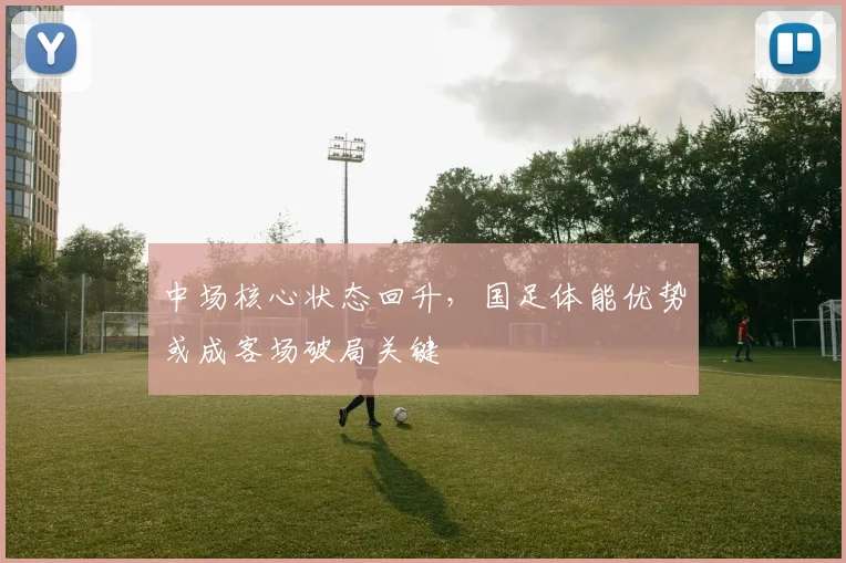 中场核心状态回升，国足体能优势或成客场破局关键