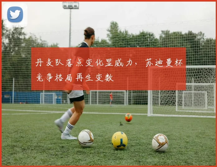 丹麦队落点变化显威力，苏迪曼杯竞争格局再生变数
