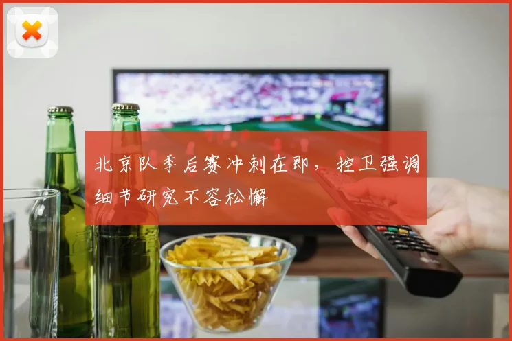 北京队季后赛冲刺在即，控卫强调细节研究不容松懈