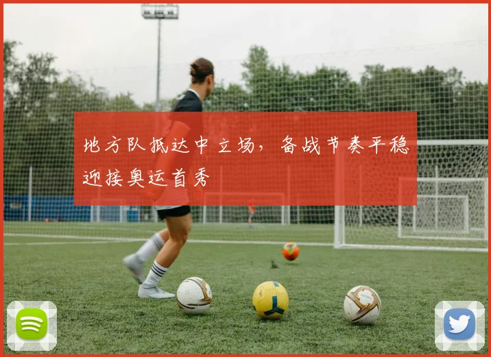 地方队抵达中立场，备战节奏平稳迎接奥运首秀