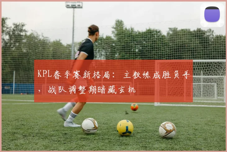 KPL春季赛新格局：主教练成胜负手，战队调整期暗藏玄机