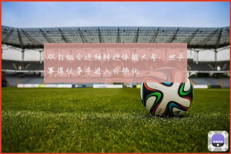 双打组合连轴转迎体能大考，世乒赛席位争夺进入白热化
