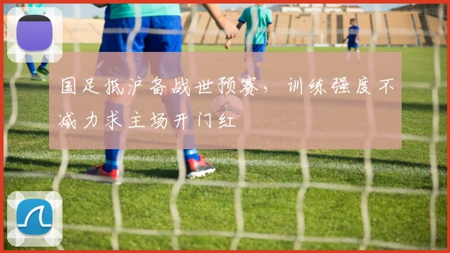 国足抵沪备战世预赛，训练强度不减力求主场开门红