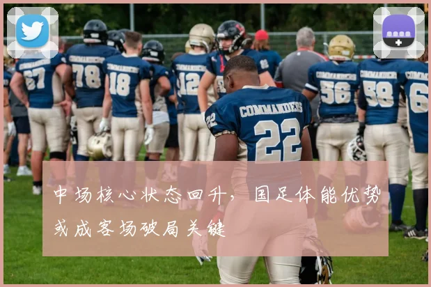 中场核心状态回升，国足体能优势或成客场破局关键