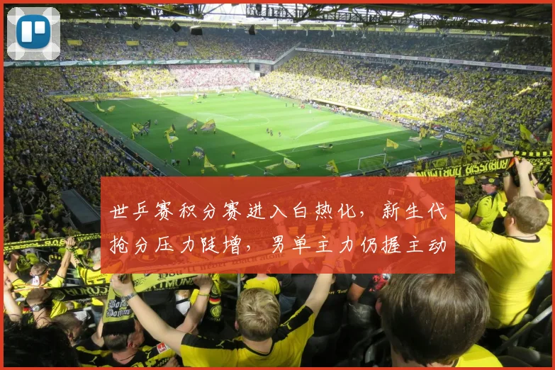 世乒赛积分赛进入白热化，新生代抢分压力陡增，男单主力仍握主动权