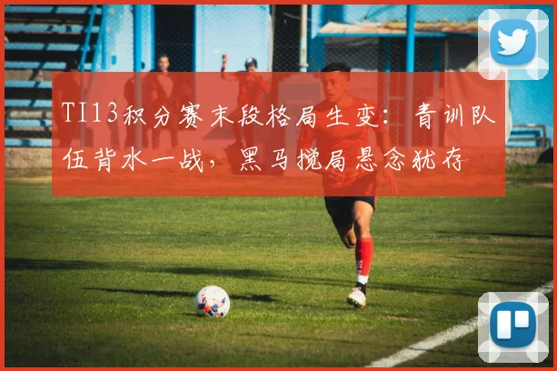 TI13积分赛末段格局生变：青训队伍背水一战，黑马搅局悬念犹存
