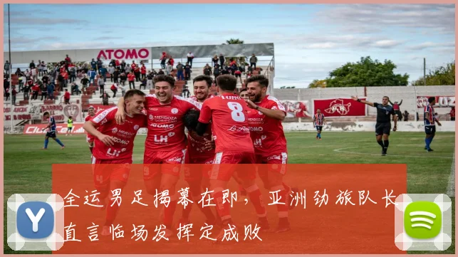 全运男足揭幕在即，亚洲劲旅队长直言临场发挥定成败