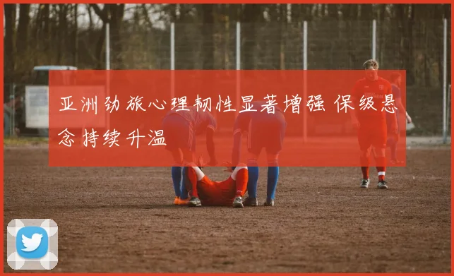 亚洲劲旅心理韧性显著增强 保级悬念持续升温