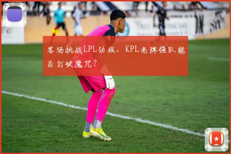 客场挑战LPL劲旅，KPL老牌强队能否打破魔咒？