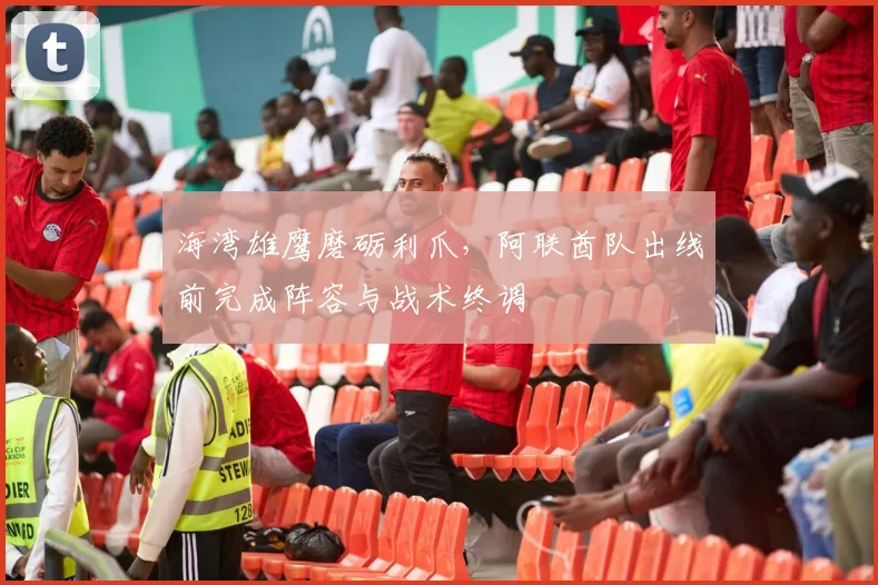 海湾雄鹰磨砺利爪，阿联酋队出线前完成阵容与战术终调