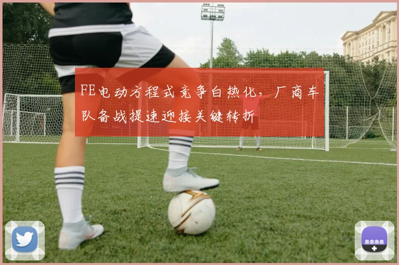 FE电动方程式竞争白热化，厂商车队备战提速迎接关键转折