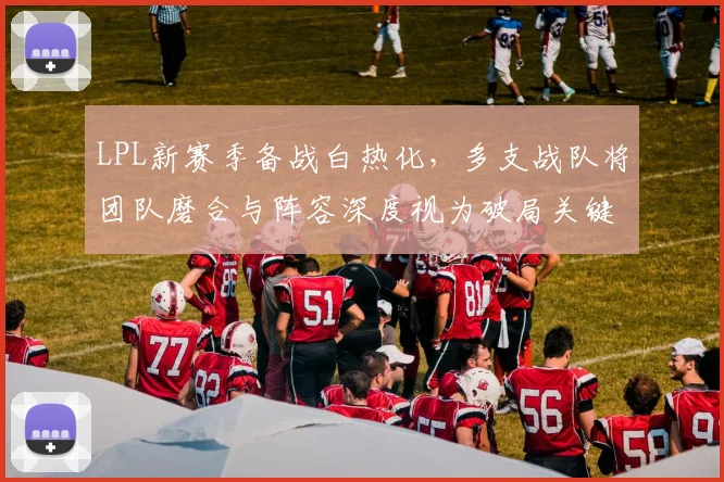LPL新赛季备战白热化，多支战队将团队磨合与阵容深度视为破局关键