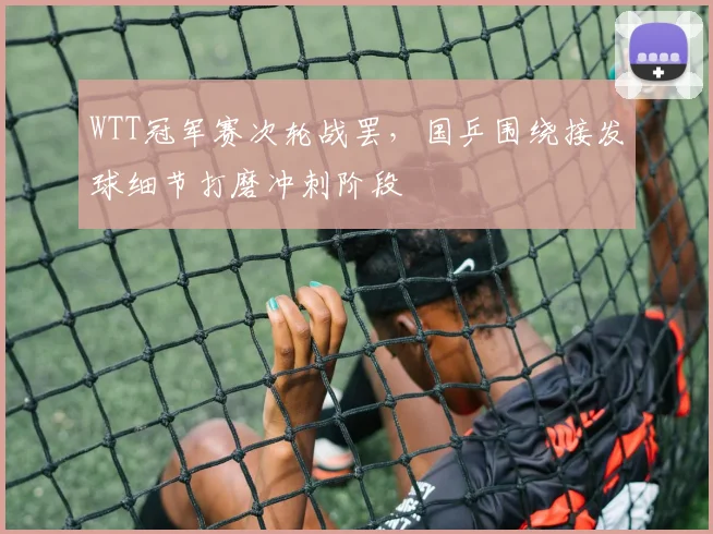 WTT冠军赛次轮战罢，国乒围绕接发球细节打磨冲刺阶段