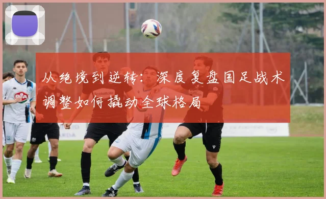 从绝境到逆转：深度复盘国足战术调整如何撬动全球格局